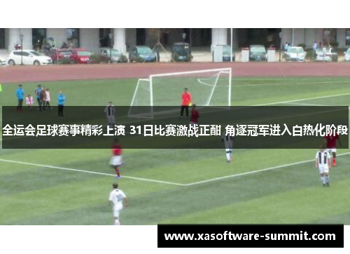 全运会足球赛事精彩上演 31日比赛激战正酣 角逐冠军进入白热化阶段